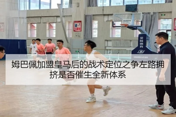 姆巴佩加盟皇马后的战术定位之争左路拥挤是否催生全新体系